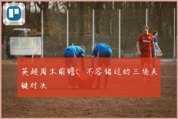 英超周末前瞻：不容错过的三场关键对决