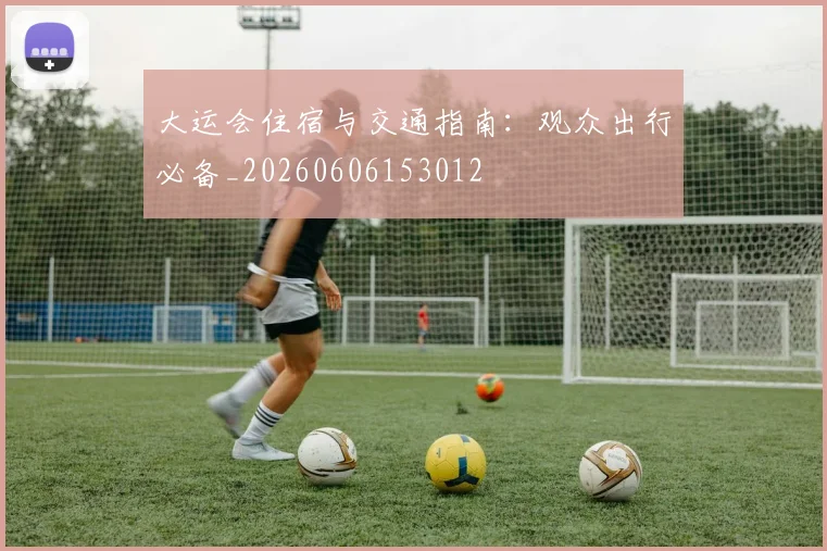 大运会住宿与交通指南：观众出行必备_20260606153012