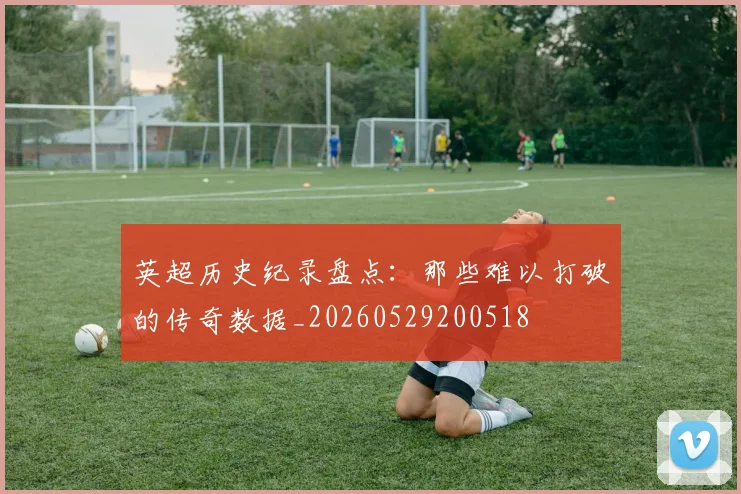 英超历史纪录盘点：那些难以打破的传奇数据_20260529200518