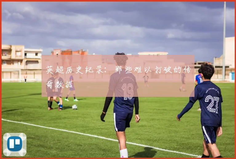 英超历史纪录:那些难以打破的传奇数据